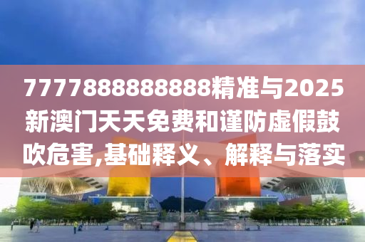 7777888888888精準與2025新澳門天天免費和謹防虛假鼓吹危害,基礎釋義、解釋與落實